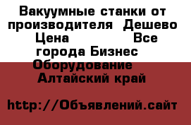 Вакуумные станки от производителя. Дешево › Цена ­ 150 000 - Все города Бизнес » Оборудование   . Алтайский край